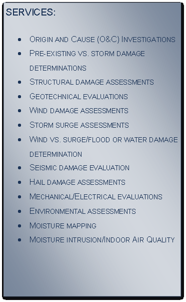 Text Box: SERVICES:
Origin and Cause (O&C) InvestigationsPre-existing vs. storm damage determinationsStructural damage assessmentsGeotechnical evaluationsWind damage assessmentsStorm surge assessmentsWind vs. surge/flood or water damage 
determinationSeismic damage evaluationHail damage assessmentsMechanical/Electrical evaluationsEnvironmental assessmentsMoisture mappingMoisture intrusion/Indoor Air Quality