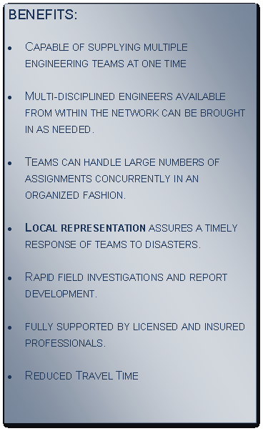 Text Box: BENEFITS:
Capable of supplying multiple engineering teams at one time 
Multi-disciplined engineers available from within the network can be brought in as needed.
Teams can handle large numbers of assignments concurrently in an organized fashion.
Local representation assures a timely response of teams to disasters.
Rapid field investigations and report 
development.
fully supported by licensed and insured 
professionals.
Reduced Travel Time 


